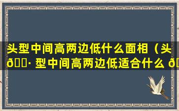 头型中间高两边低什么面相（头 🌷 型中间高两边低适合什么 🦉 发型）